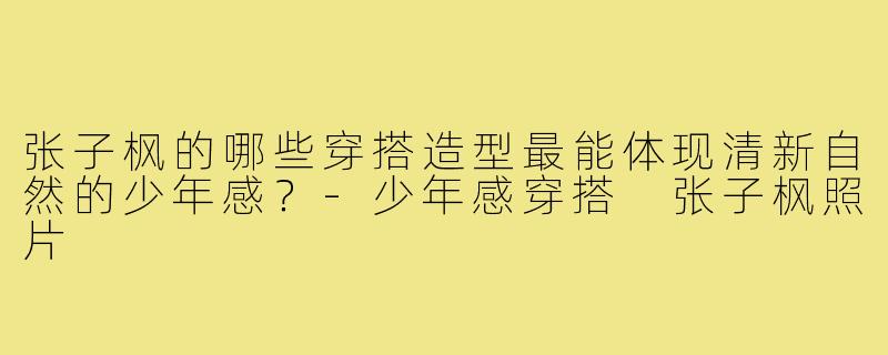 张子枫的哪些穿搭造型最能体现清新自然的少年感?-少年感穿搭 张子枫照片