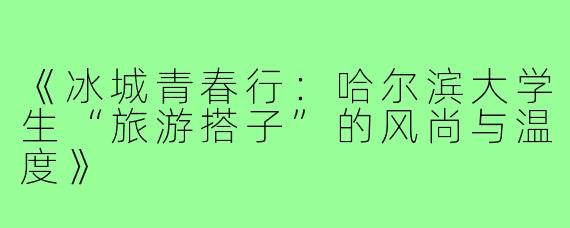 《冰城青春行：哈尔滨大学生“旅游搭子”的风尚与温度》