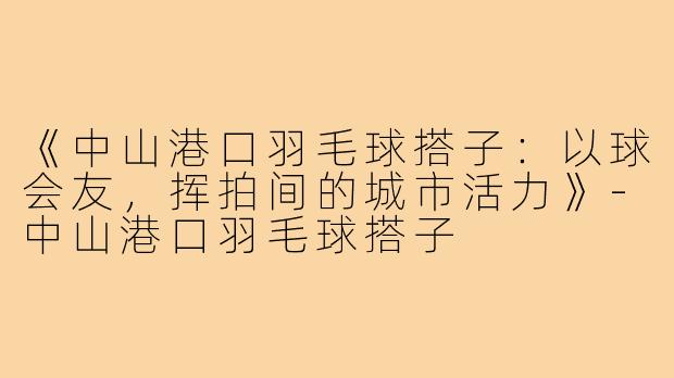 《中山港口羽毛球搭子：以球会友，挥拍间的城市活力》-中山港口羽毛球搭子