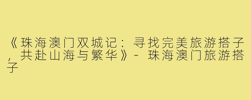 《珠海澳门双城记：寻找完美旅游搭子，共赴山海与繁华》-珠海澳门旅游搭子