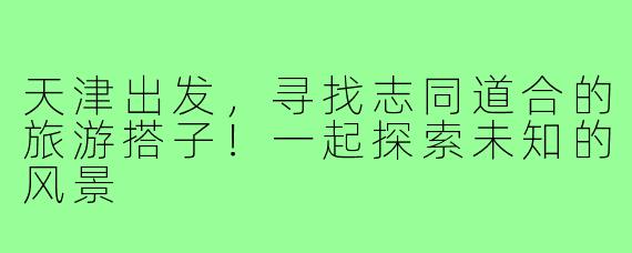 天津出发,寻找志同道合的旅游搭子!一起探索未知的风景