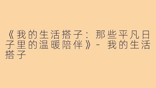 《我的生活搭子：那些平凡日子里的温暖陪伴》-我的生活搭子