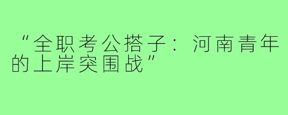 “全职考公搭子：河南青年的上岸突围战”