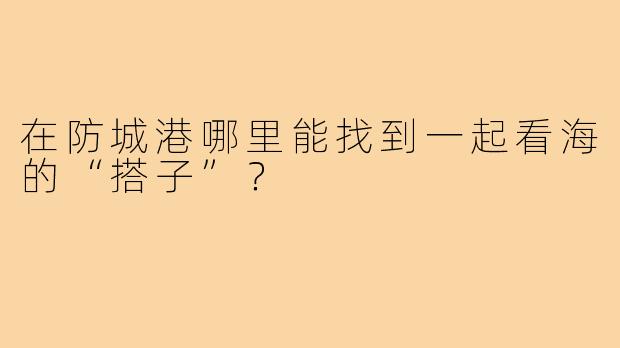 在防城港哪里能找到一起看海的“搭子”?