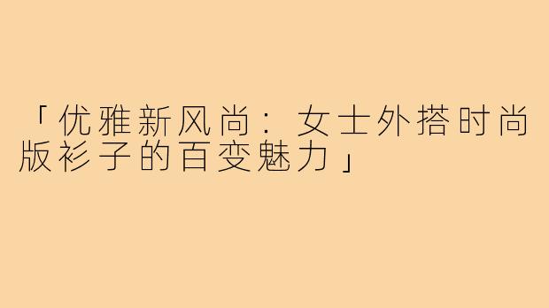 「优雅新风尚：女士外搭时尚版衫子的百变魅力」