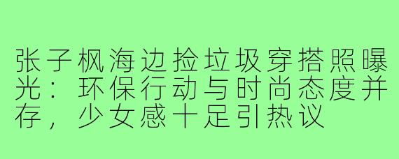 张子枫海边捡垃圾穿搭照曝光：环保行动与时尚态度并存，少女感十足引热议