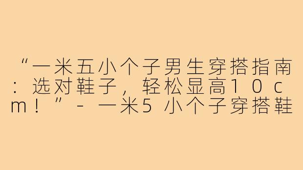 “一米五小个子男生穿搭指南：选对鞋子，轻松显高10cm！”-一米5小个子穿搭鞋子男