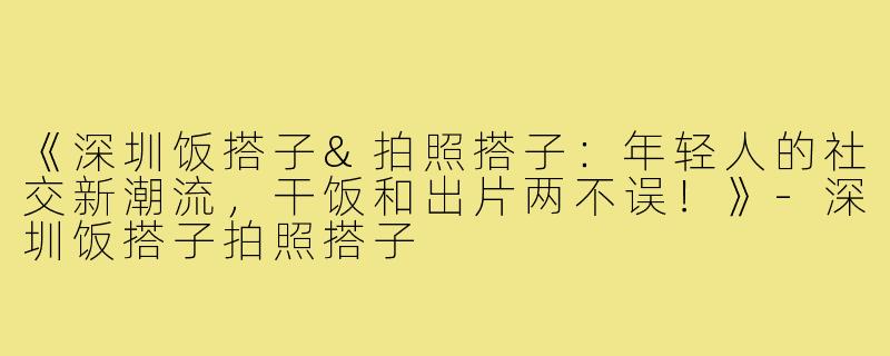 《深圳饭搭子&拍照搭子：年轻人的社交新潮流，干饭和出片两不误！》-深圳饭搭子拍照搭子