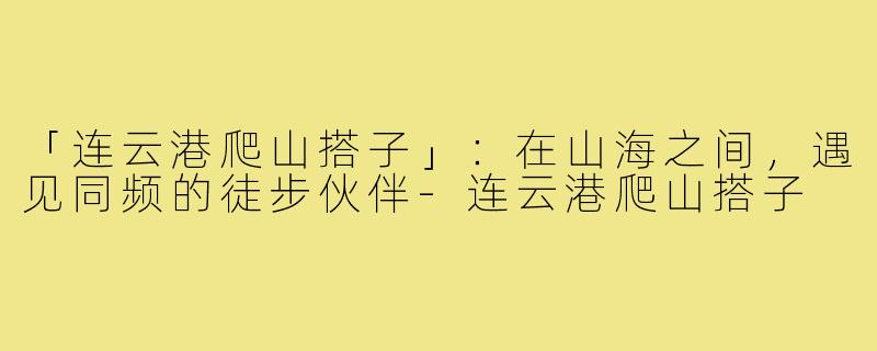 「连云港爬山搭子」：在山海之间，遇见同频的徒步伙伴-连云港爬山搭子