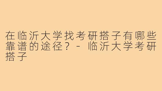 在临沂大学找考研搭子有哪些靠谱的途径?-临沂大学考研搭子