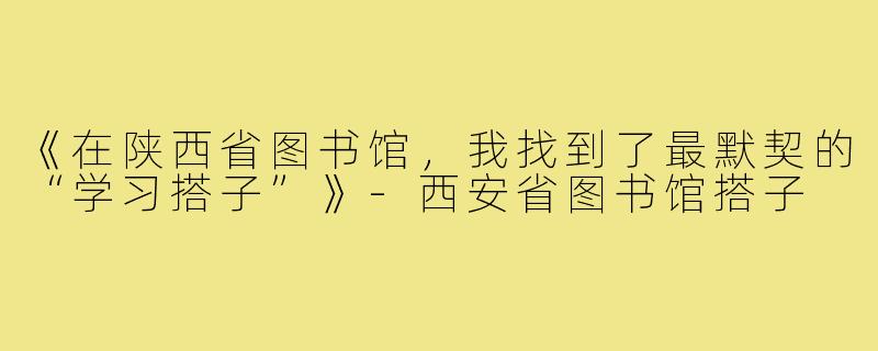 《在陕西省图书馆，我找到了最默契的“学习搭子”》-西安省图书馆搭子