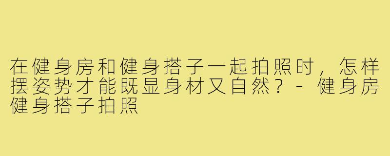 在健身房和健身搭子一起拍照时,怎样摆姿势才能既显身材又自然?-健身房健身搭子拍照