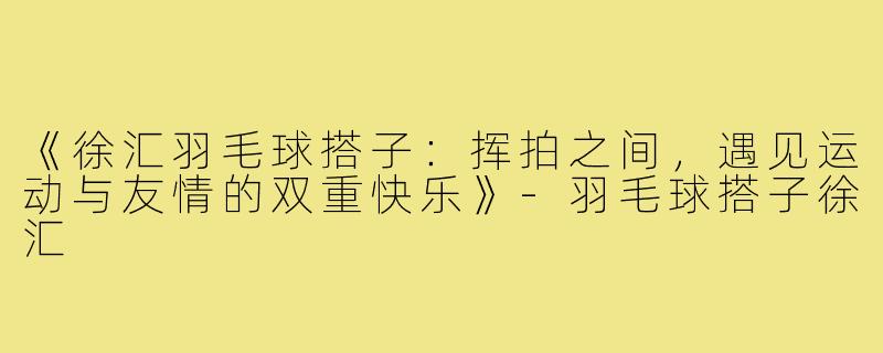 《徐汇羽毛球搭子:挥拍之间,遇见运动与友情的双重快乐》-羽毛球搭子徐汇