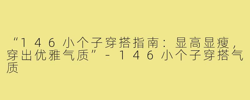 “146小个子穿搭指南：显高显瘦，穿出优雅气质”-146小个子穿搭气质