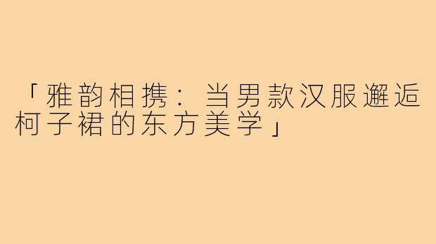 「雅韵相携：当男款汉服邂逅柯子裙的东方美学」