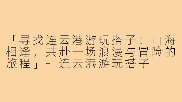 「寻找连云港游玩搭子：山海相逢，共赴一场浪漫与冒险的旅程」-连云港游玩搭子
