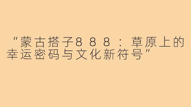 “蒙古搭子888：草原上的幸运密码与文化新符号”