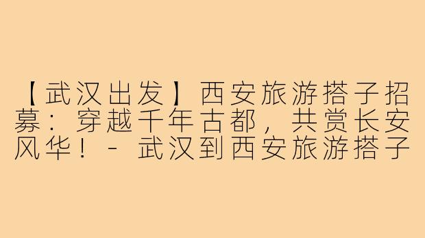 【武汉出发】西安旅游搭子招募：穿越千年古都，共赏长安风华！-武汉到西安旅游搭子