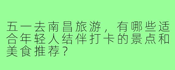五一去南昌旅游,有哪些适合年轻人结伴打卡的景点和美食推荐?