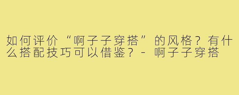 如何评价“啊子子穿搭”的风格？有什么搭配技巧可以借鉴？