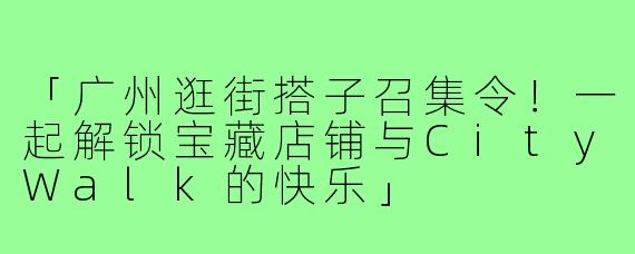 「广州逛街搭子召集令！一起解锁宝藏店铺与CityWalk的快乐」