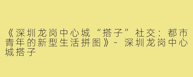 《深圳龙岗中心城“搭子”社交：都市青年的新型生活拼图》-深圳龙岗中心城搭子