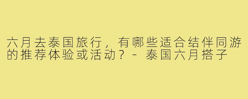 六月去泰国旅行,有哪些适合结伴同游的推荐体验或活动?-泰国六月搭子