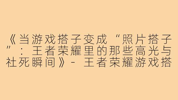 《当游戏搭子变成“照片搭子”：王者荣耀里的那些高光与社死瞬间》-王者荣耀游戏搭子照片