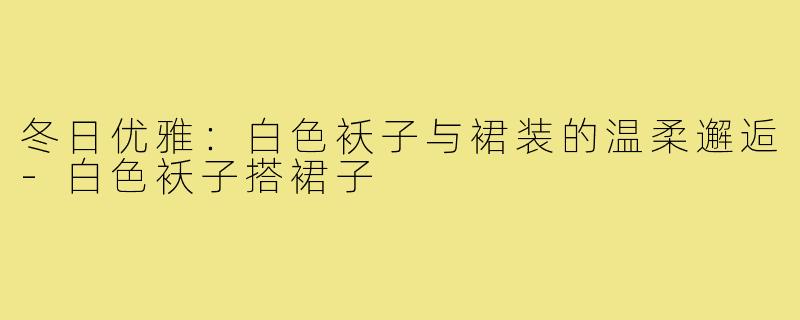 冬日优雅:白色袄子与裙装的温柔邂逅-白色袄子搭裙子