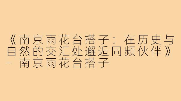《南京雨花台搭子：在历史与自然的交汇处邂逅同频伙伴》-南京雨花台搭子