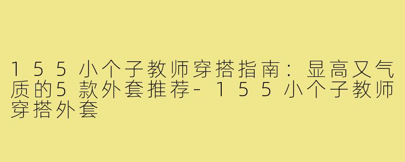 155小个子教师穿搭指南：显高又气质的5款外套推荐-155小个子教师穿搭外套