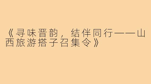 《寻味晋韵，结伴同行——山西旅游搭子召集令》