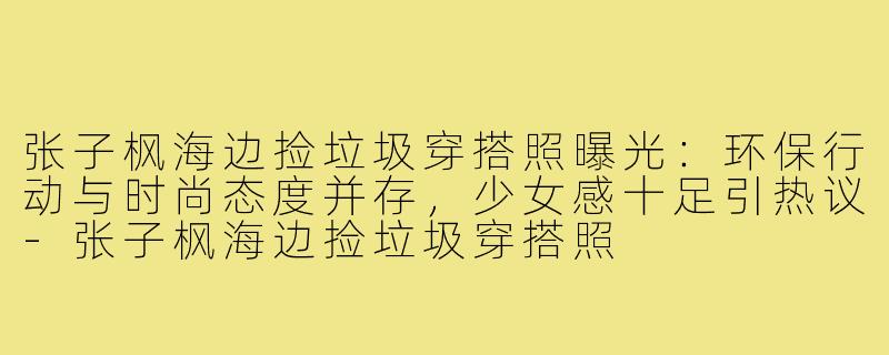 张子枫海边捡垃圾穿搭照曝光：环保行动与时尚态度并存，少女感十足引热议-张子枫海边捡垃圾穿搭照