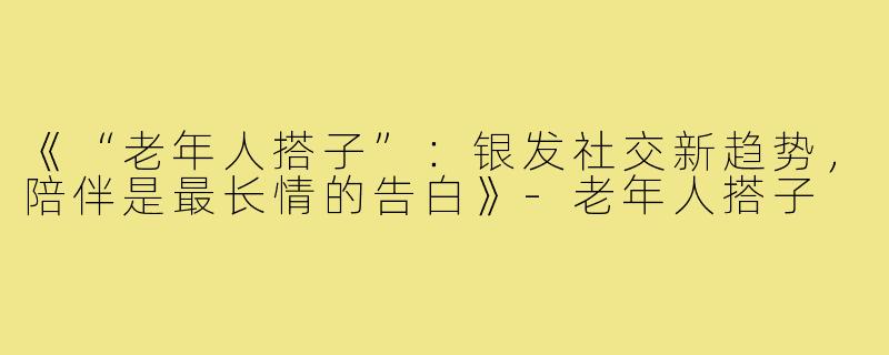 《“老年人搭子”：银发社交新趋势，陪伴是最长情的告白》-老年人搭子
