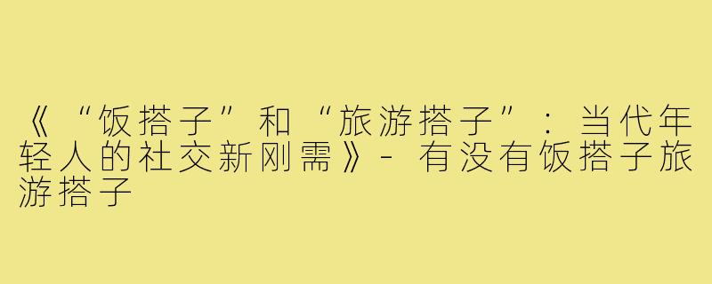 《“饭搭子”和“旅游搭子”:当代年轻人的社交新刚需》-有没有饭搭子旅游搭子