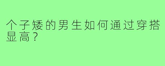 个子矮的男生如何通过穿搭显高?