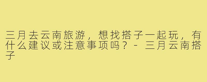 三月去云南旅游,想找搭子一起玩,有什么建议或注意事项吗?-三月云南搭子
