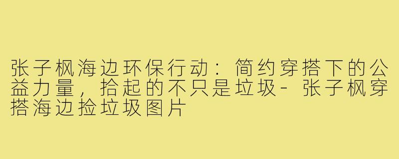 张子枫海边环保行动：简约穿搭下的公益力量，拾起的不只是垃圾-张子枫穿搭海边捡垃圾图片