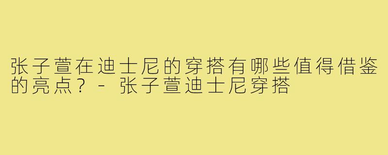 张子萱在迪士尼的穿搭有哪些值得借鉴的亮点？-张子萱迪士尼穿搭