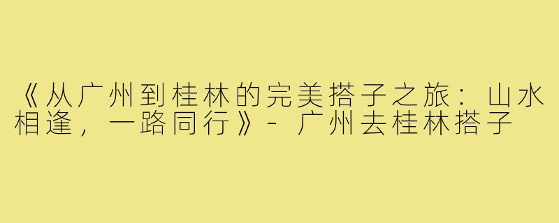 《从广州到桂林的完美搭子之旅：山水相逢，一路同行》-广州去桂林搭子