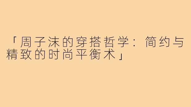 「周子沫的穿搭哲学：简约与精致的时尚平衡术」
