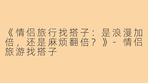 《情侣旅行找搭子：是浪漫加倍，还是麻烦翻倍？》-情侣旅游找搭子