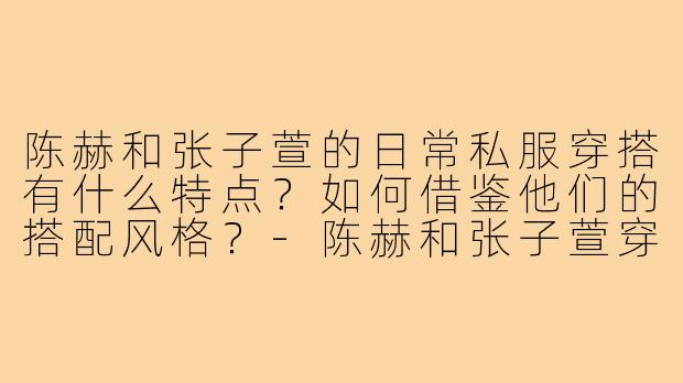 陈赫和张子萱的日常私服穿搭有什么特点？如何借鉴他们的搭配风格？-陈赫和张子萱穿搭
