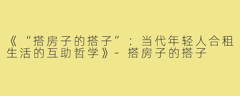 《“搭房子的搭子”：当代年轻人合租生活的互助哲学》-搭房子的搭子
