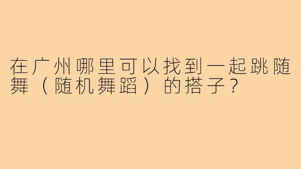 在广州哪里可以找到一起跳随舞(随机舞蹈)的搭子?