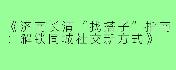 《济南长清“找搭子”指南：解锁同城社交新方式》