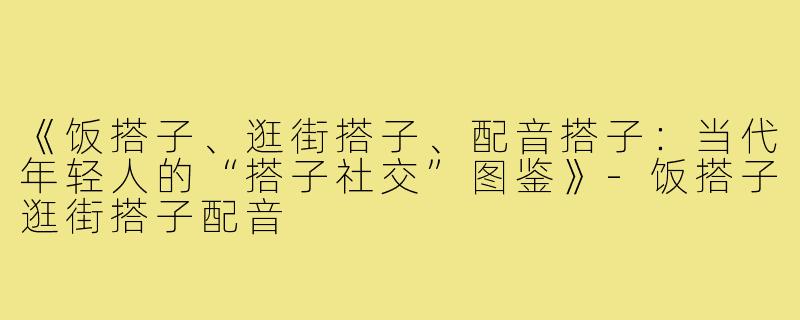 《饭搭子、逛街搭子、配音搭子:当代年轻人的“搭子社交”图鉴》-饭搭子逛街搭子配音