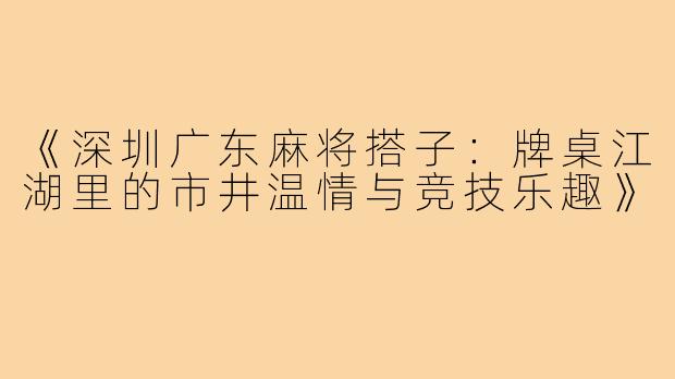 《深圳广东麻将搭子:牌桌江湖里的市井温情与竞技乐趣》
