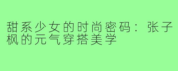 甜系少女的时尚密码：张子枫的元气穿搭美学