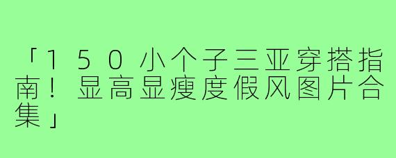 「150小个子三亚穿搭指南！显高显瘦度假风图片合集」